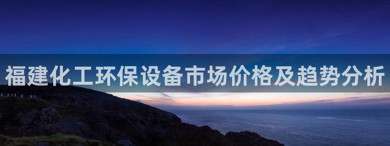 亿万先生客户端怎么下载：福建化工环保设备市场价格及趋势分析