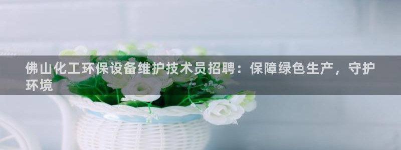 亿万先生mr008：佛山化工环保设备维护技术员招聘：保障绿色生产，守护
环境