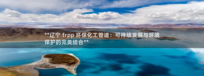 亿万先生手游下载：**辽宁 frpp 环保化工管道：可持续发展与环境
保护的完美结合**