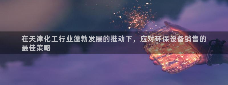 亿万先生客服联系电话：在天津化工行业蓬勃发展的推动下，应对环保设备销售的
最佳策略