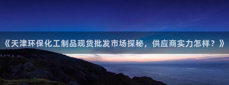 亿万先生网页版：《天津环保化工制品现货批发市场探秘，供应商实力怎样？》
